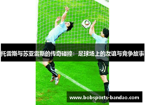 托雷斯与苏亚雷斯的传奇碰撞：足球场上的友谊与竞争故事
