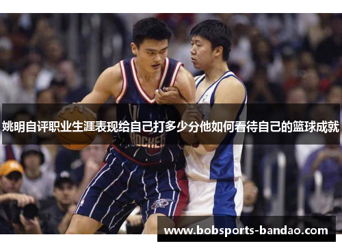姚明自评职业生涯表现给自己打多少分他如何看待自己的篮球成就