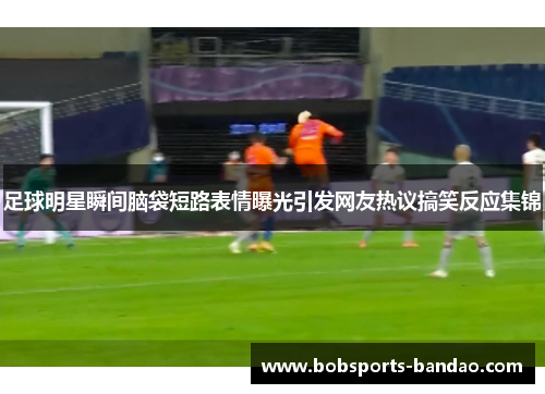 足球明星瞬间脑袋短路表情曝光引发网友热议搞笑反应集锦