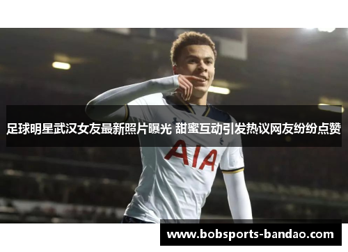 足球明星武汉女友最新照片曝光 甜蜜互动引发热议网友纷纷点赞