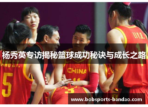 杨秀英专访揭秘篮球成功秘诀与成长之路