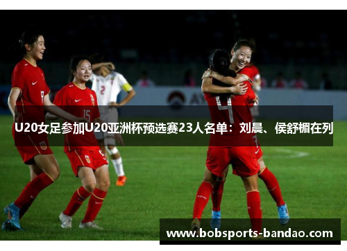 U20女足参加U20亚洲杯预选赛23人名单：刘晨、侯舒楣在列